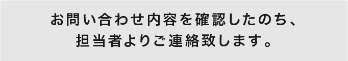 お問い合わせ内容を確認したのち、担当者よりご連絡致します。